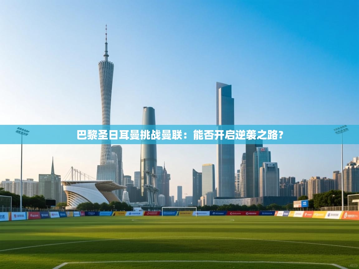 巴黎圣日耳曼挑战曼联:能否开启逆袭之路? 第1张